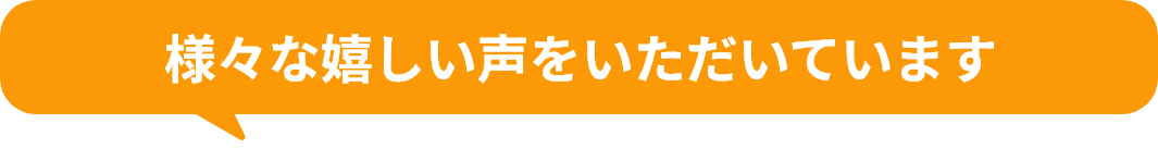 様々な嬉しい声をいただいています