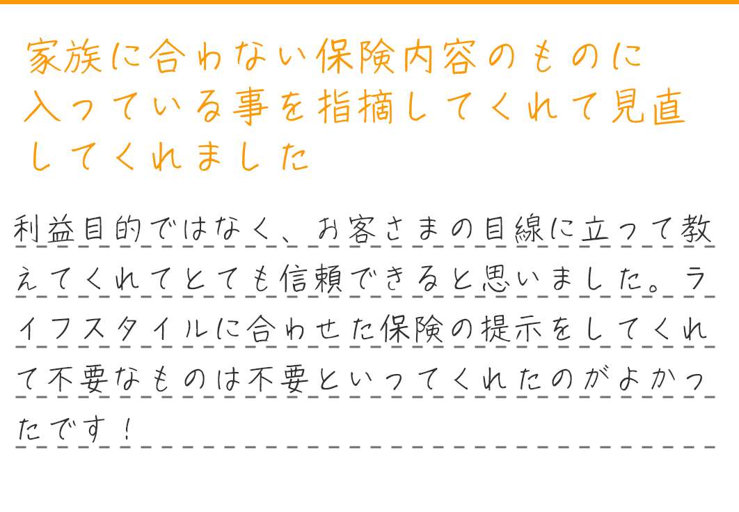 家族に合わない保険内容のものに入っている事を指摘してくれて見直してくれました。利益目的ではなく、お客さまの目線に立って教えてくれてとても信頼できると思いました。ライフスタイルに合わせた保険の提示をしてくれて不要なものは不要といってくれたのがよかったです！