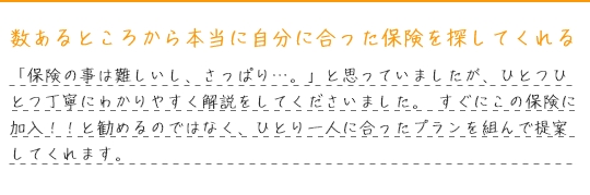 数あるところから本当に自分に合った保険を探してくれる。「保険の事は難しいし、さっぱり…。」と思っていましたが、ひとつひとつ丁寧にわかりやすく解説をしてくださいました。 すぐにこの保険に加入！！と勧めるのではなく、ひとり一人に合ったプランを組んで提案してくれます。