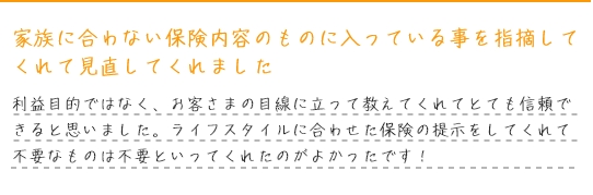 家族に合わない保険内容のものに入っている事を指摘してくれて見直してくれました。利益目的ではなく、お客さまの目線に立って教えてくれてとても信頼できると思いました。ライフスタイルに合わせた保険の提示をしてくれて不要なものは不要といってくれたのがよかったです！